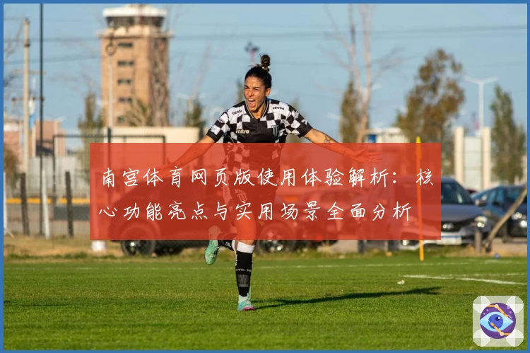 南宫体育网页版使用体验解析：核心功能亮点与实用场景全面分析