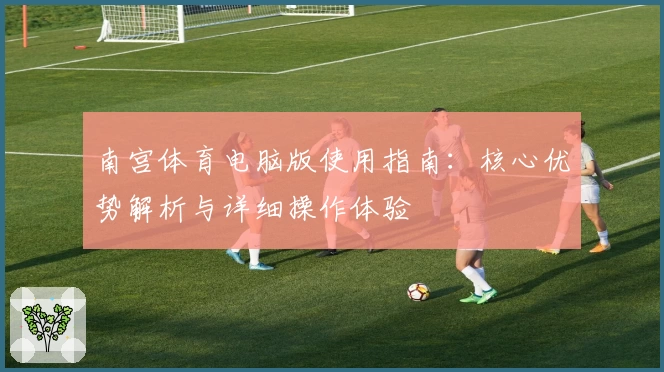 南宫体育电脑版使用指南：核心优势解析与详细操作体验