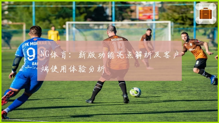 NG体育：新版功能亮点解析及客户端使用体验分析