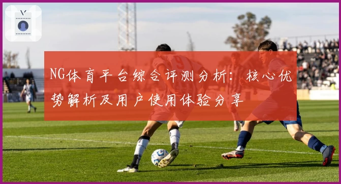 NG体育平台综合评测分析：核心优势解析及用户使用体验分享