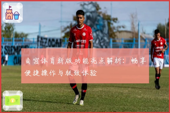 南宫体育新版功能亮点解析：畅享便捷操作与极致体验