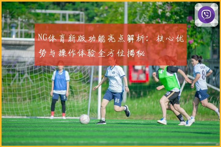 NG体育新版功能亮点解析：核心优势与操作体验全方位揭秘